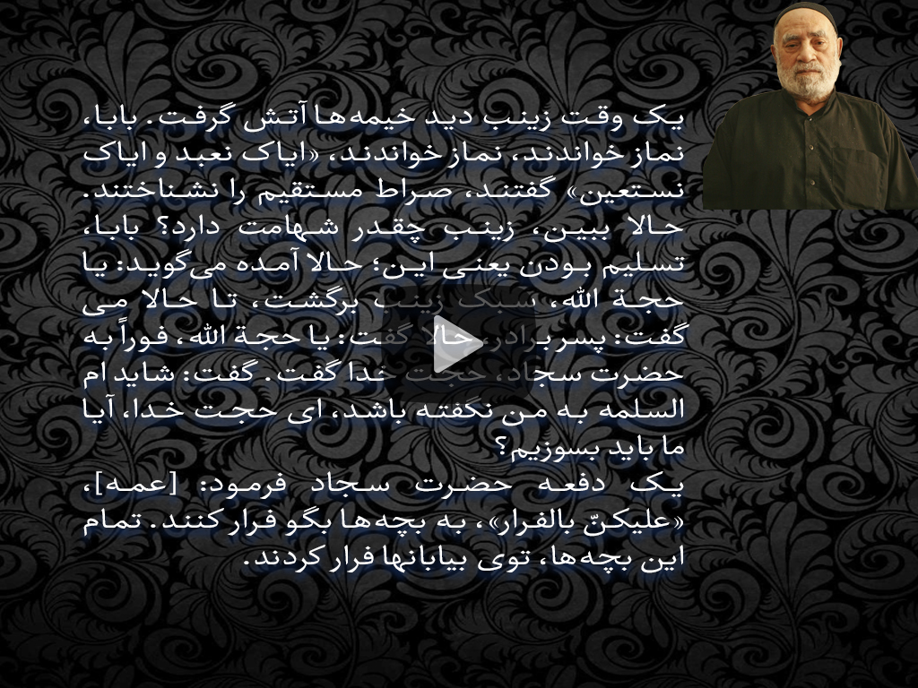 یک وقت زینب دید خیمه‌ها آتش گرفت. بابا، نماز خواندند، نماز خواندند، «ایاک نعبد و ایاک نستعین» گفتند، صراط مستقیم را نشناختند. حالا ببین، زینب چقدر شهامت دارد؟ بابا، تسلیم بودن یعنی این؛ حالا آمده می‌گوید: یا حجة الله، سبک زینب برگشت، تا حالا می‌گفت: پسر برادر، حالا گفت: یا حجة الله، فوراً به حضرت سجاد، حجت خدا گفت. گفت: شاید ام السلمه به من نگفته باشد، ای حجت خدا، آیا ما باید بسوزیم؟ یک دفعه حضرت سجاد فرمود: [عمه]، «علیکنّ بالفرار»، به بچه‌ها بگو فرار کنند. تمام این بچه‌ها، توی بیابانها فرار کردند.